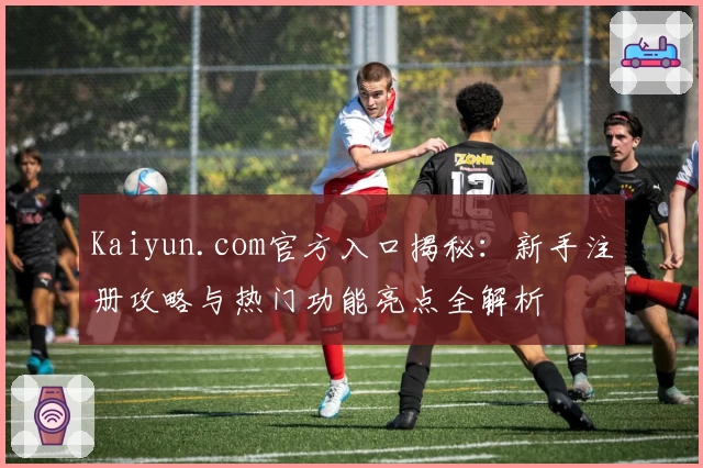 Kaiyun.com官方入口揭秘：新手注册攻略与热门功能亮点全解析