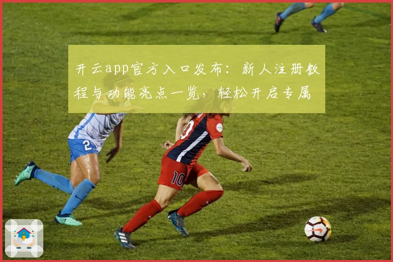 开云app官方入口发布:新人注册教程与功能亮点一览,轻松开启专属使用体验