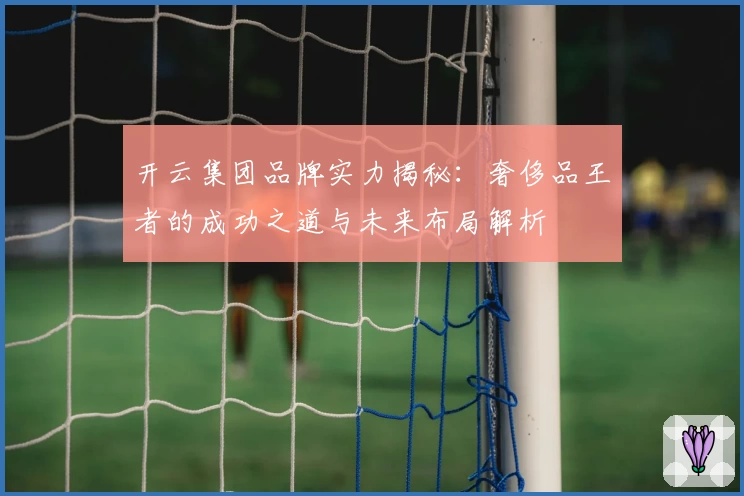 开云集团品牌实力揭秘：奢侈品王者的成功之道与未来布局解析