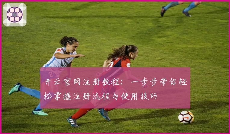 开云官网注册教程：一步步带你轻松掌握注册流程与使用技巧