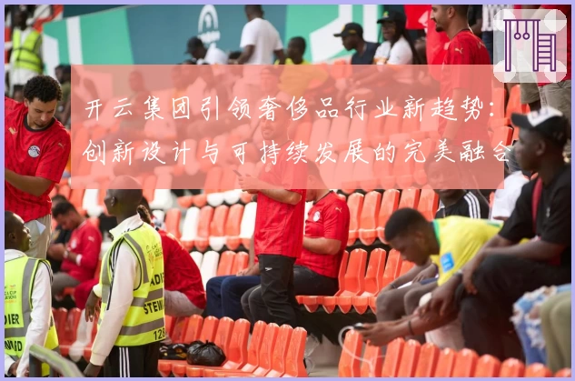 开云集团引领奢侈品行业新趋势：创新设计与可持续发展的完美融合