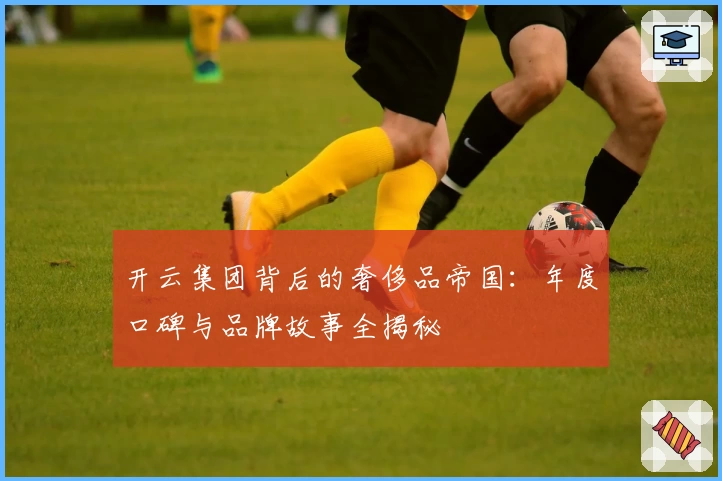 开云集团背后的奢侈品帝国：年度口碑与品牌故事全揭秘