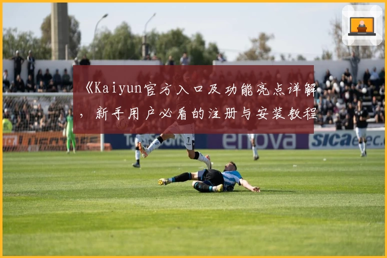 《Kaiyun官方入口及功能亮点详解，新手用户必看的注册与安装教程》