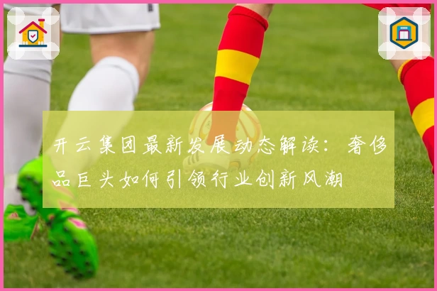 开云集团最新发展动态解读：奢侈品巨头如何引领行业创新风潮