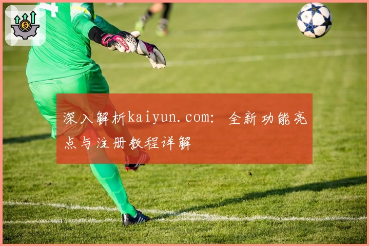 深入解析kaiyun.com：全新功能亮点与注册教程详解