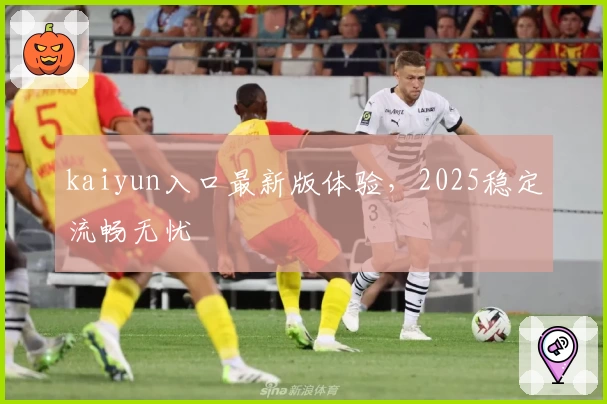 kaiyun入口最新版体验，2025稳定流畅无忧