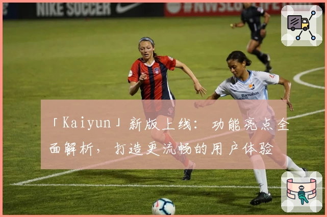 「Kaiyun」新版上线：功能亮点全面解析，打造更流畅的用户体验