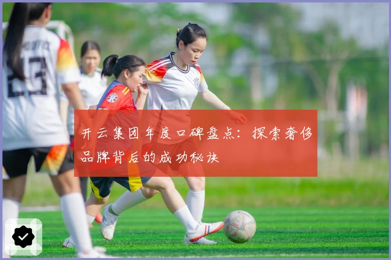 开云集团年度口碑盘点：探索奢侈品牌背后的成功秘诀