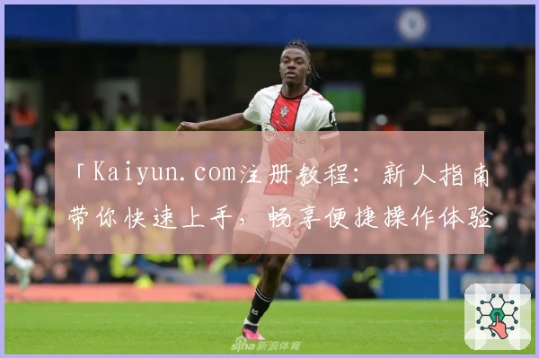 「Kaiyun.com注册教程：新人指南带你快速上手，畅享便捷操作体验」