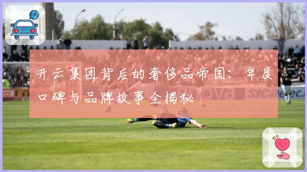 开云集团背后的奢侈品帝国：年度口碑与品牌故事全揭秘