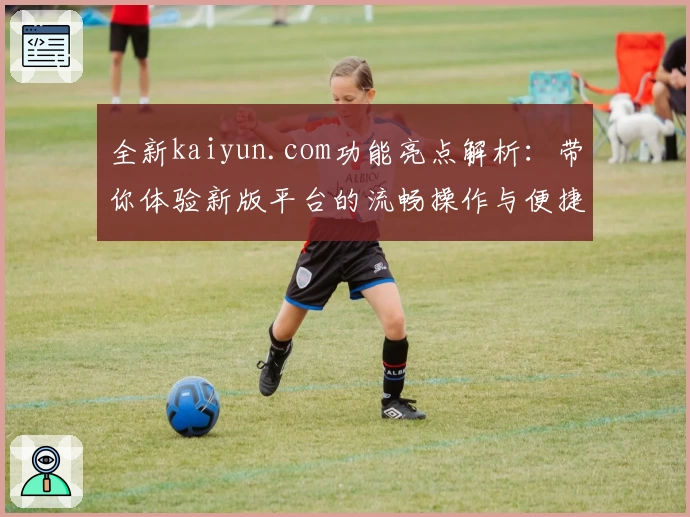 全新kaiyun.com功能亮点解析：带你体验新版平台的流畅操作与便捷服务