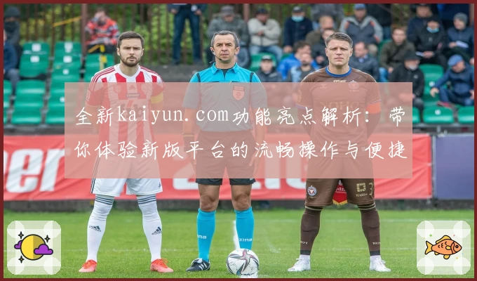 全新kaiyun.com功能亮点解析：带你体验新版平台的流畅操作与便捷服务