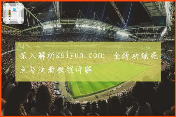 深入解析kaiyun.com：全新功能亮点与注册教程详解