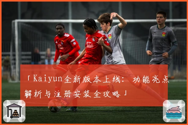 「Kaiyun全新版本上线：功能亮点解析与注册安装全攻略」