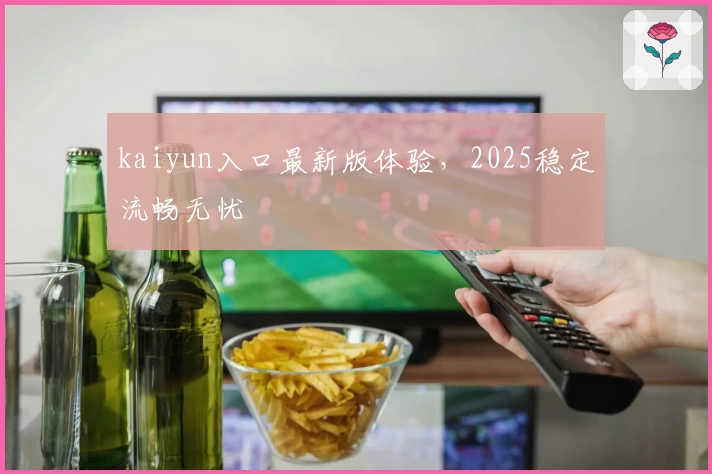 kaiyun入口最新版体验，2025稳定流畅无忧