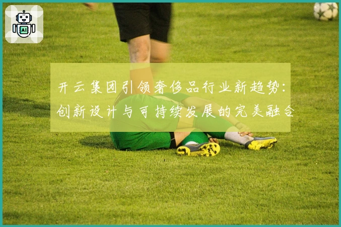 开云集团引领奢侈品行业新趋势：创新设计与可持续发展的完美融合